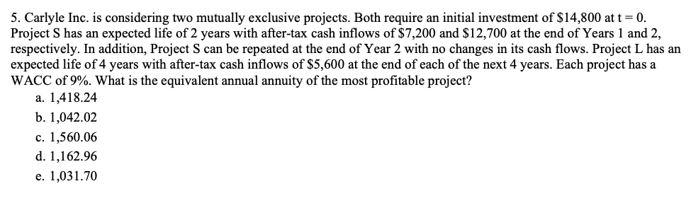 5. Carlyle Inc. is considering two mutually exclusive projects. Both require an initial investment of $14,800 at t = 0.
Project S has an expected life of 2 years with after-tax cash inflows of $7,200 and $12,700 at the end of Years 1 and 2,
respectively. In addition, Project S can be repeated at the end of Year 2 with no changes in its cash flows. Project L has an
expected life of 4 years with after-tax cash inflows of $5,600 at the end of each of the next 4 years. Each project has a
WACC of 9%. What is the equivalent annual annuity of the most profitable project?
а. 1,418.24
b. 1,042.02
с. 1,560.06
d. 1,162.96
е. 1,031.70
