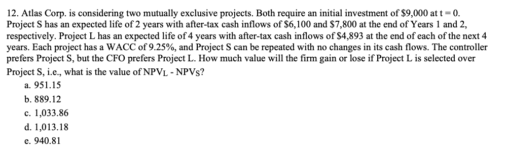 12. Atlas Corp. is considering two mutually exclusive projects. Both require an initial investment of $9,000 at t = 0.
Project S has an expected life of 2 years with after-tax cash inflows of $6,100 and $7,800 at the end of Years 1 and 2,
respectively. Project L has an expected life of 4 years with after-tax cash inflows of $4,893 at the end of each of the next 4
years. Each project has a WACC of 9.25%, and Project S can be repeated with no changes in its cash flows. The controller
prefers Project S, but the CFO prefers Project L. How much value will the firm gain or lose if Project L is selected over
Project S, i.e., what is the value of NPVL - NPVS?
a. 951.15
b. 889.12
c. 1,033.86
d. 1,013.18
e. 940.81

