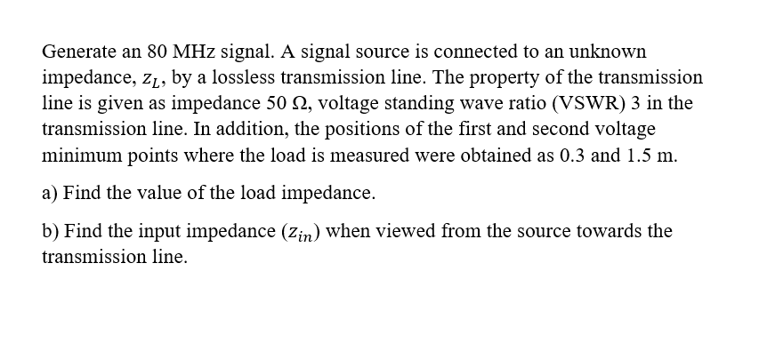 Generate an 80 MHz signal. A signal source is connected to an unknown
impedance, z1, by a lossless transmission line. The property of the transmission
line is given as impedance 50 N, voltage standing wave ratio (VSWR) 3 in the
transmission line. In addition, the positions of the first and second voltage
minimum points where the load is measured were obtained as 0.3 and 1.5 m.
a) Find the value of the load impedance.
b) Find the input impedance (zin) when viewed from the source towards the
transmission line.
