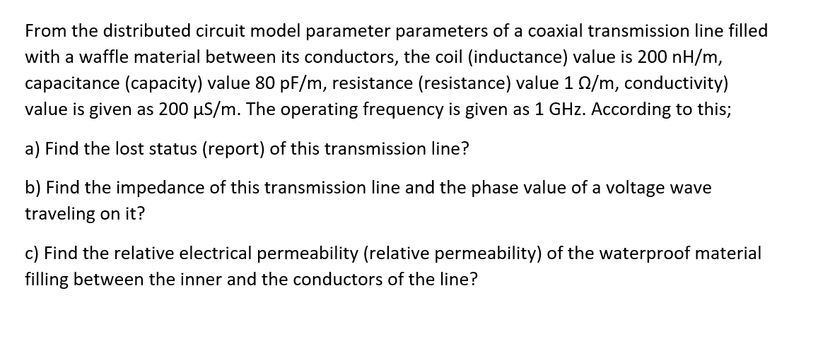 From the distributed circuit model parameter parameters of a coaxial transmission line filled
with a waffle material between its conductors, the coil (inductance) value is 200 nH/m,
capacitance (capacity) value 80 pF/m, resistance (resistance) value 1 0/m, conductivity)
value is given as 200 µS/m. The operating frequency is given as 1 GHz. According to this;
a) Find the lost status (report) of this transmission line?
b) Find the impedance of this transmission line and the phase value of a voltage wave
traveling on it?
c) Find the relative electrical permeability (relative permeability) of the waterproof material
filling between the inner and the conductors of the line?
