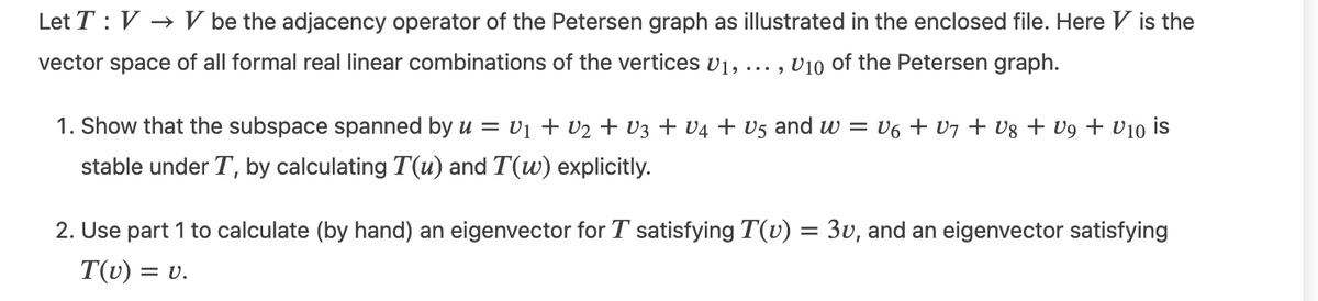 Let T : V → V be the adjacency operator of the Petersen graph as illustrated in the enclosed file. Here V is the
vector space of all formal real linear combinations of the vertices v1, .
... , v10 of the Petersen graph.
1. Show that the subspace spanned by u = v1 + v2 + V3 + V4 + V5 and w = V6 + v7 + Vg + V9 + V10 is
stable under T, by calculating T(u) and T(w) explicitly.
2. Use part 1 to calculate (by hand) an eigenvector for T satisfying T(v) = 3v, and an eigenvector satisfying
T(v) =
= v.
