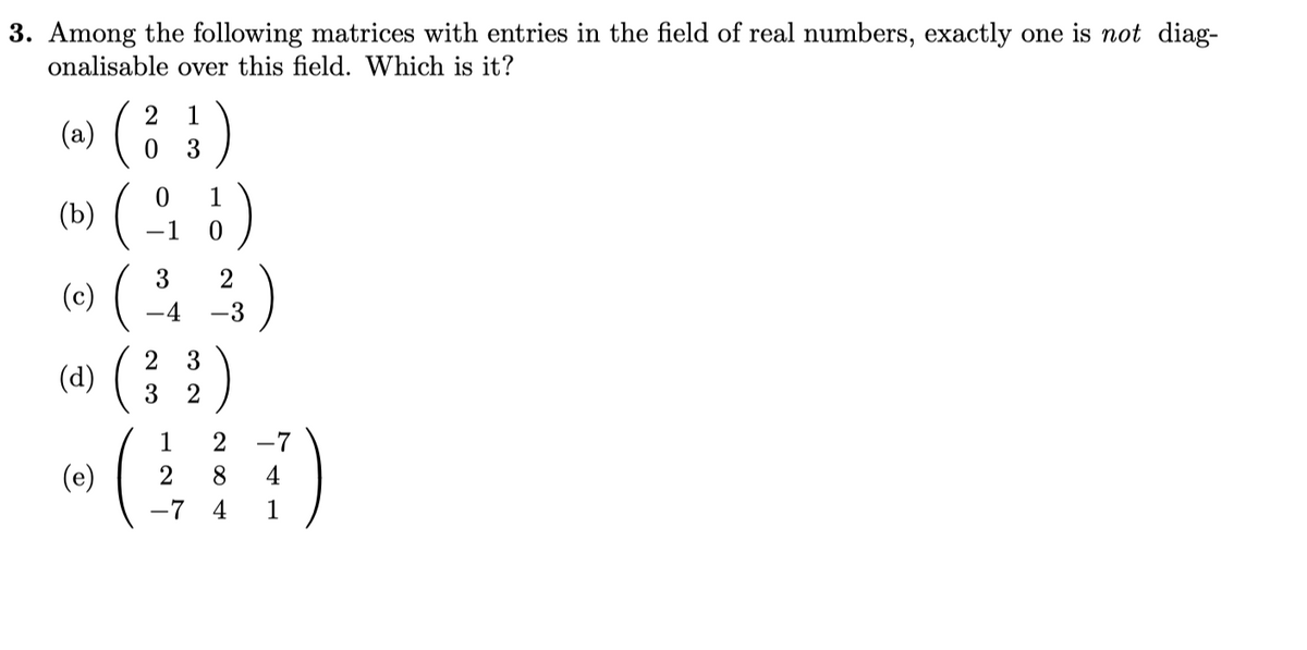 3. Among the following matrices with entries in the field of real numbers, exactly one is not diag-
onalisable over this field. Which is it?
(6) (; :)
2 1
1
(b)
-1
( (3)
(4) (:)
2
(c)
-4
3
3
2
1
2
-7
(e)
2
4
-7
4
1

