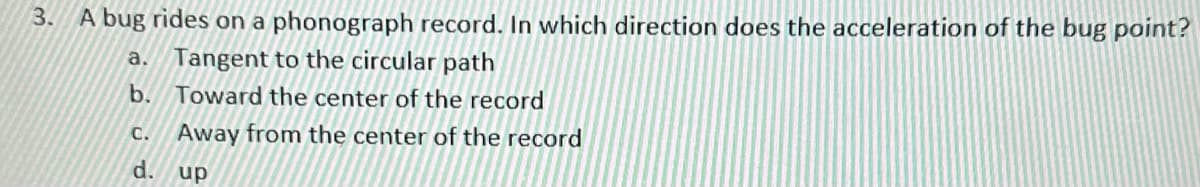 3.
A bug rides on a phonograph record. In which direction does the acceleration of the bug point?
a. Tangent to the circular path
b. Toward the center of the record
C. Away from the center of the record
d.
up
