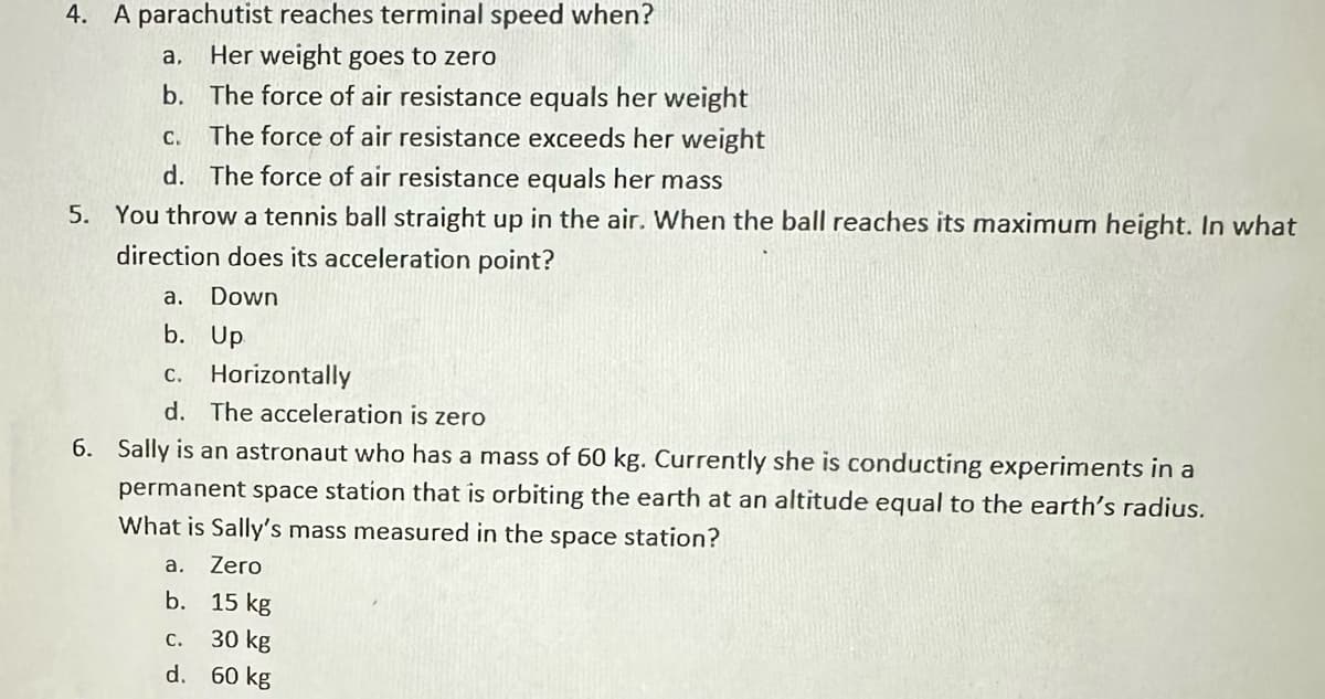 4. A parachutist reaches terminal speed when?
a,
Her weight goes to zero
b. The force of air resistance equals her weight
The force of air resistance exceeds her weight
The force of air resistance equals her mass
5. You throw a tennis ball straight up in the air. When the ball reaches its maximum height. In what
direction does its acceleration point?
Down
Up
C.
d.
a.
b.
c. Horizontally
d. The acceleration is zero
6. Sally is an astronaut who has a mass of 60 kg. Currently she is conducting experiments in a
permanent space station that is orbiting the earth at an altitude equal to the earth's radius.
What is Sally's mass measured in the
space station?
Zero
a.
b. 15 kg
C.
30 kg
d. 60 kg