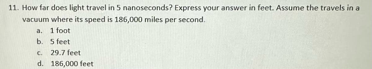 11. How far does light travel in 5 nanoseconds? Express your answer in feet. Assume the travels in a
vacuum where its speed is 186,000 miles per second.
1 foot
5 feet
C.
29.7 feet
d. 186,000 feet
a.
b.