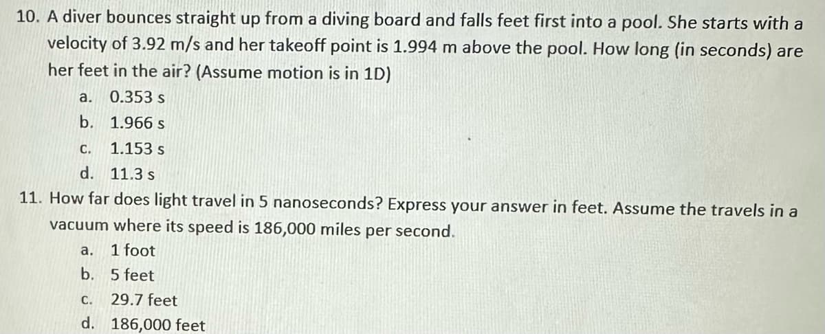 10. A diver bounces straight up from a diving board and falls feet first into a pool. She starts with a
velocity of 3.92 m/s and her takeoff point is 1.994 m above the pool. How long (in seconds) are
her feet in the air? (Assume motion is in 1D)
0.353 s
1.966 s
1.153 s
11.3 s
11. How far does light travel in 5 nanoseconds? Express your answer in feet. Assume the travels in a
vacuum where its speed is 186,000 miles per second.
a.
1 foot
b. 5 feet
a.
b.
C.
d.
C.
29.7 feet
d. 186,000 feet