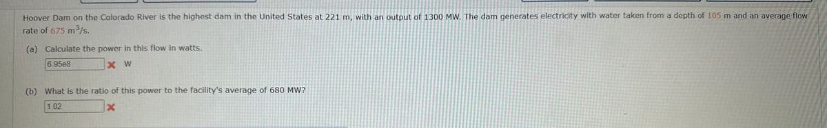 Hoover Dam on the Colorado River is the highest dam in the United States at 221 m, with an output of 1300 MW. The dam generates electricity with water taken from a depth of 105 m and an average flow
rate of 675 m³/s.
(a) Calculate the power in this flow in watts.
6.95e8
X W
(b) What is the ratio of this power to the facility's average of 680 MW?
1.02
X