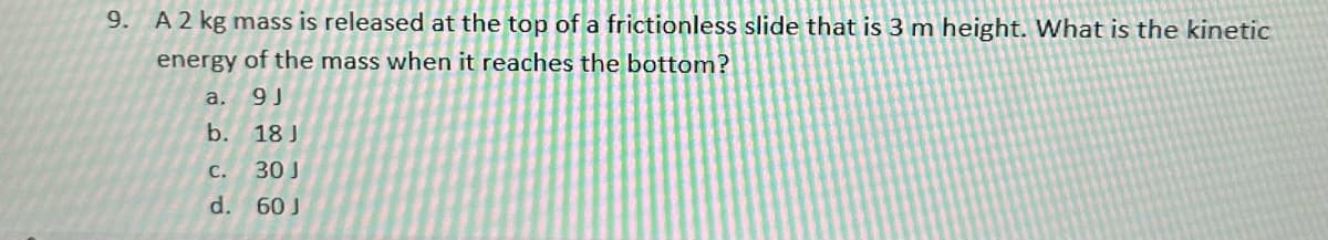 9. A 2 kg mass is released at the top of a frictionless slide that is 3 m height. What is the kinetic
energy of the mass when it reaches the bottom?
9J
18 J
30 J
60 J
a.
b.
C.
d.