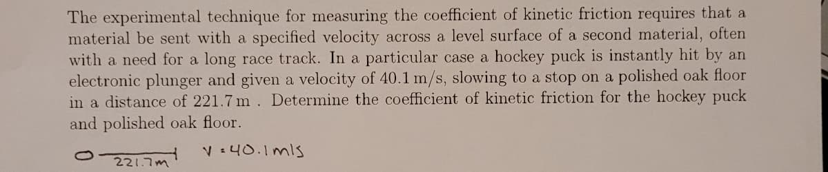 The experimental technique for measuring the coefficient of kinetic friction requires that a
material be sent with a specified velocity across a level surface of a second material, often
with a need for a long race track. In a particular case a hockey puck is instantly hit by an
electronic plunger and given a velocity of 40.1 m/s, slowing to a stop on a polished oak floor
in a distance of 221.7 m. Determine the coefficient of kinetic friction for the hockey puck
and polished oak floor.
1
221.7m
V=40.1mls