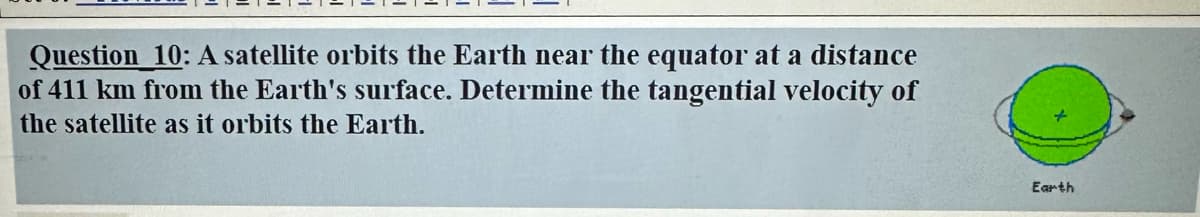 Question 10: A satellite orbits the Earth near the equator at a distance
of 411 km from the Earth's surface. Determine the tangential velocity of
the satellite as it orbits the Earth.
Earth