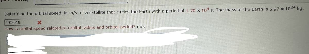 Determine the orbital speed, in m/s, of a satellite that circles the Earth with a period of 1.70 x 104 s. The mass of the Earth is 5.97 x 1024 kg.
1.08e18
X
How is orbital speed related to orbital radius and orbital period? m/s