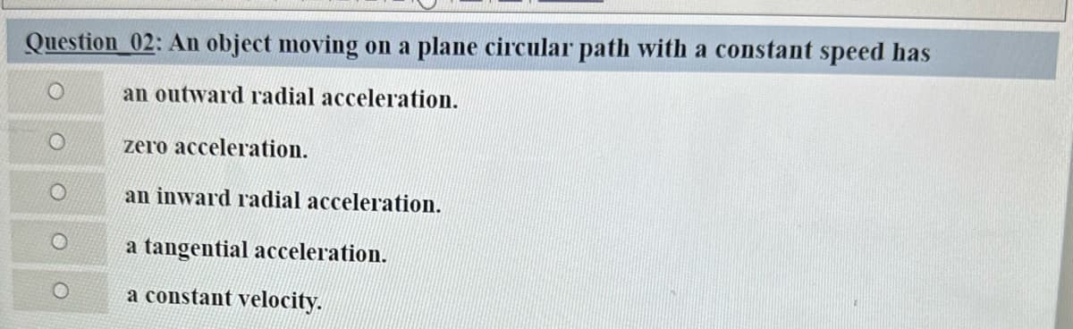 Question 02: An object moving on a plane circular path with a constant speed has
an outward radial acceleration.
zero acceleration.
an inward radial acceleration.
a tangential acceleration.
a constant velocity.