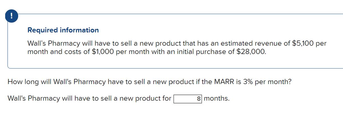 !
Required information
Wall's Pharmacy will have to sell a new product that has an estimated revenue of $5,100 per
month and costs of $1,000 per month with an initial purchase of $28,000.
How long will Wall's Pharmacy have to sell a new product if the MARR is 3% per month?
Wall's Pharmacy will have to sell a new product for
8 months.