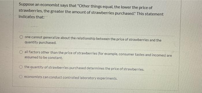 Suppose an economist says that "Other things equal, the lower the price of
strawberries, the greater the amount of strawberries purchased." This statement
indicates that:
one cannot generalize about the relationship between the price of strawberries and the
quantity purchased.
all factors other than the price of strawberries (for example, consumer tastes and incomes) are
assumed to be constant.
O the quantity of strawberries purchased determines the price of strawberries.
O economists can conduct controlled laboratory experiments.