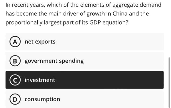In recent years, which of the elements of aggregate demand
has become the main driver of growth in China and the
proportionally largest part of its GDP equation?
(A) net exports
B government spending
C investment
D) consumption