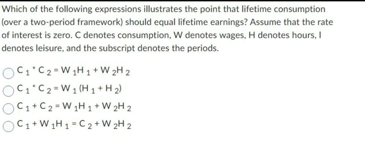 Which of the following expressions illustrates the point that lifetime consumption
(over a two-period framework) should equal lifetime earnings? Assume that the rate
of interest is zero. C denotes consumption, W denotes wages, H denotes hours, I
denotes leisure, and the subscript denotes the periods.
OC₁ * C2 =W₁H ₁ +W 2H 2
C1 C2 =W₁ (H 1 + H₂)
C₁+C₂ =W1H 1 + W 2H 2
C₁ + W₁H1 C2 + W 2H 2
