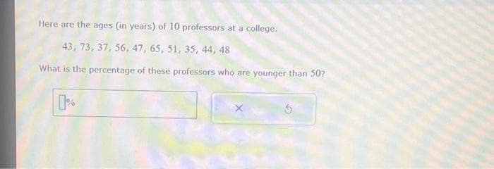 Here are the ages (in years) of 10 professors at a college.
43, 73, 37, 56, 47, 65, 51, 35, 44, 48
What is the percentage of these professors who are younger than 50?
0%
X
