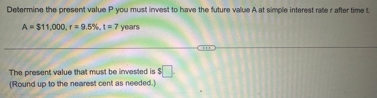 Determine the present value P you must invest to have the future value A at simple interest rate r after time t.
A = $11,000, r = 9.5%, t = 7 years
The present value that must be invested is $
(Round up to the nearest cent as needed.)