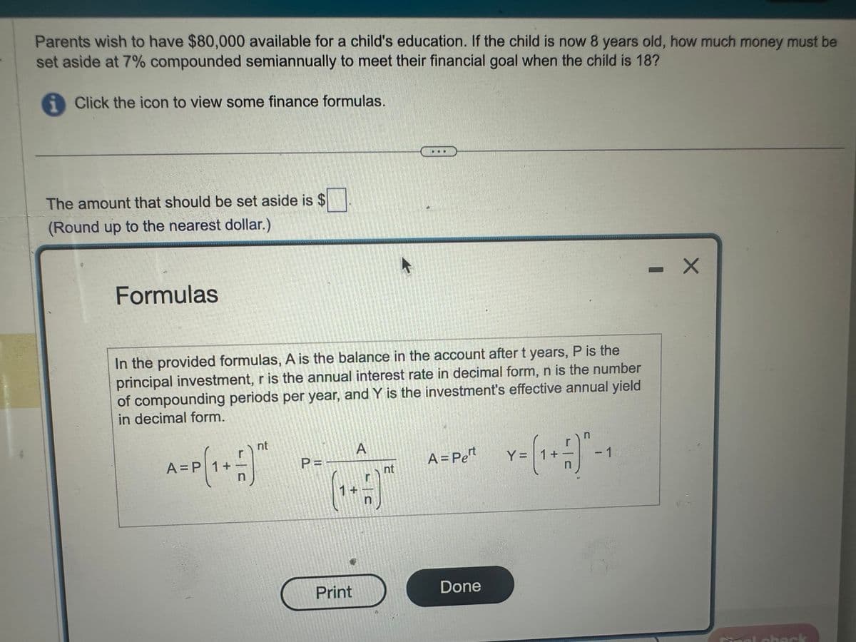 Parents wish to have $80,000 available for a child's education. If the child is now 8 years old, how much money must be
set aside at 7% compounded semiannually to meet their financial goal when the child is 18?
1 Click the icon to view some finance formulas.
The amount that should be set aside is $
(Round up to the nearest dollar.)
Formulas
In the provided formulas, A is the balance in the account after t years, P is the
principal investment, r is the annual interest rate in decimal form, n is the number
of compounding periods per year, and Y is the investment's effective annual yield
in decimal form.
nt
A=P (1 + 1) **
1+
P =
1 +
A
n
A = Pert
nt
Y= (1 + 1)" -1
Print
Done
check