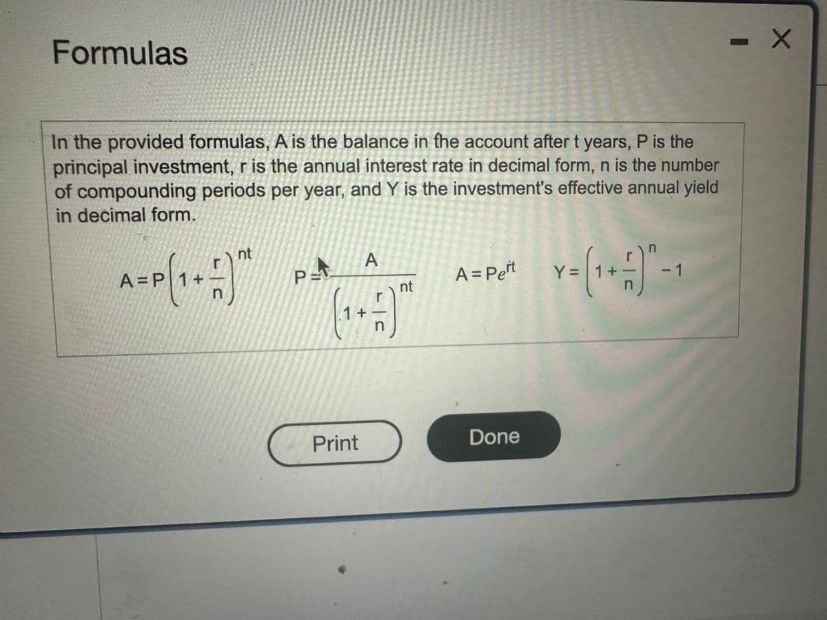 Formulas
In the provided formulas, A is the balance in the account after t years, P is the
principal investment, r is the annual interest rate in decimal form, n is the number
of compounding periods per year, and Y is the investment's effective annual yield
in decimal form.
A-P(+)
A =P 1+
nt
A
P=
A = Peit
nt
Y = (1+1) -1
HJ
1 +
Print
Done
- X