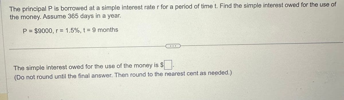 The principal P is borrowed at a simple interest rate r for a period of time t. Find the simple interest owed for the use of
the money. Assume 365 days in a year.
P = $9000, r = 1.5%, t = 9 months
The simple interest owed for the use of the money is $
(Do not round until the final answer. Then round to the nearest cent as needed.)