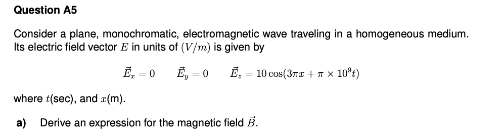 Question A5
Consider a plane, monochromatic, electromagnetic wave traveling in a homogeneous medium.
Its electric field vector E in units of (V/m) is given by
Ē. =
E, = 0
= 10 cos(37x +T x 10°t)
where t(sec), and x(m).
a)
Derive an expression for the magnetic field B.
