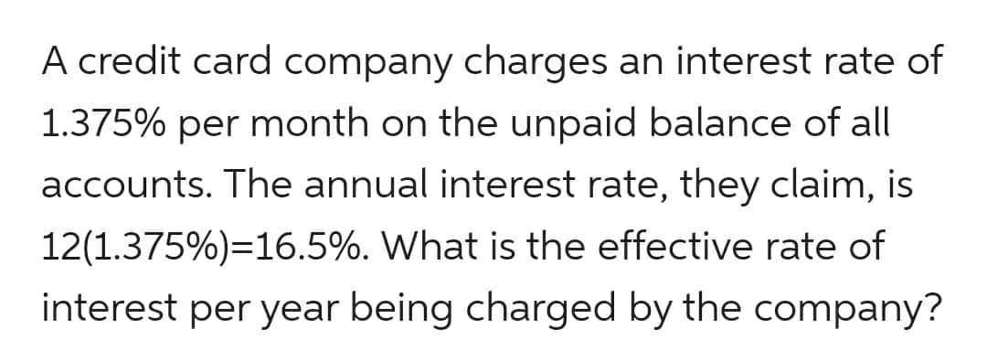 A credit card company charges an interest rate of
1.375% per month on the unpaid balance of all
accounts. The annual interest rate, they claim, is
12(1.375%)=16.5%. What is the effective rate of
interest per year being charged by the company?
