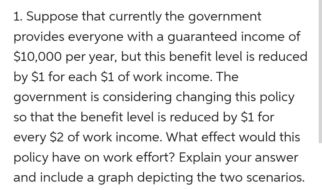1. Suppose that currently the government
provides everyone with a guaranteed income of
$10,000 per year, but this benefit level is reduced
by $1 for each $1 of work income. The
government is considering changing this policy
so that the benefit level is reduced by $1 for
every $2 of work income. What effect would this
policy have on work effort? Explain your answer
and include a graph depicting the two scenarios.
