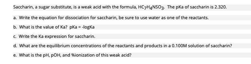 Saccharin, a sugar substitute, is a weak acid with the formula, HC7H4NSO3. The pKa of saccharin is 2.320.
a. Write the equation for dissociation for saccharin, be sure to use water as one of the reactants.
b. What is the value of Ka? pka = -logka
c. Write the Ka expression for saccharin.
d. What are the equilibrium concentrations of the reactants and products in a 0.100M solution of saccharin?
e. What is the pH, pOH, and % ionization of this weak acid?
