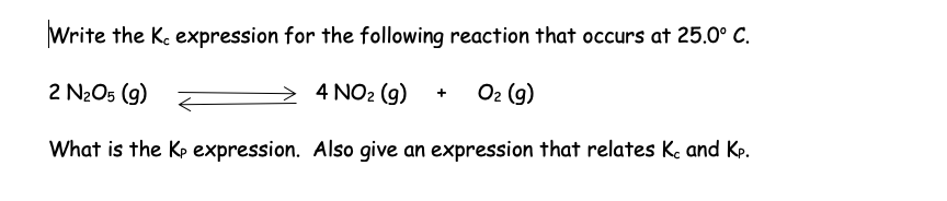Write the K. expression for the following reaction that occurs at 25.0° C.
2 N₂O5 (9)
4 NO₂ (g) + O₂ (g)
What is the Kp expression. Also give an expression that relates K. and Kp.