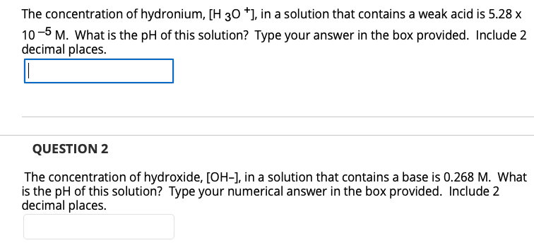 The concentration of hydronium, [H 30 *], in a solution that contains a weak acid is 5.28 x
10-5 M. What is the pH of this solution? Type your answer in the box provided. Include 2
decimal places.
QUESTION 2
The concentration of hydroxide, [OH-], in a solution that contains a base is 0.268 M. What
is the pH of this solution? Type your numerical answer in the box provided. Include 2
decimal places.