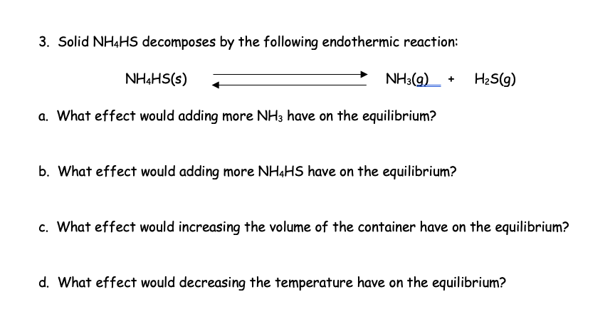 3. Solid NH4HS decomposes by the following endothermic reaction:
NH3(g)
a. What effect would adding more NH3 have on the equilibrium?
NH4HS(s)
b. What effect would adding more NH4HS have on the equilibrium?
H₂S(g)
c. What effect would increasing the volume of the container have on the equilibrium?
d. What effect would decreasing the temperature have on the equilibrium?