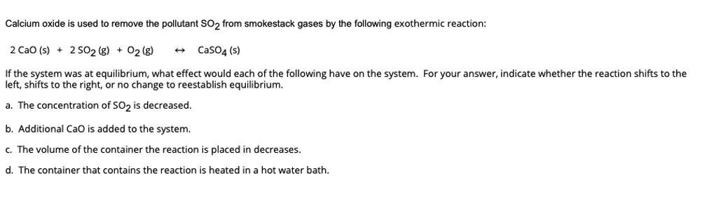 Calcium oxide is used to remove the pollutant SO₂ from smokestack gases by the following exothermic reaction:
2 CaO (s) + 2 SO2 (g) + O2(g)
CaSO4 (s)
If the system was at equilibrium, what effect would each of the following have on the system. For your answer, indicate whether the reaction shifts to the
left, shifts to the right, or no change to reestablish equilibrium.
a. The concentration of SO₂ is decreased.
b. Additional CaO is added to the system.
c. The volume of the container the reaction is placed in decreases.
d. The container that contains the reaction is heated in a hot water bath.