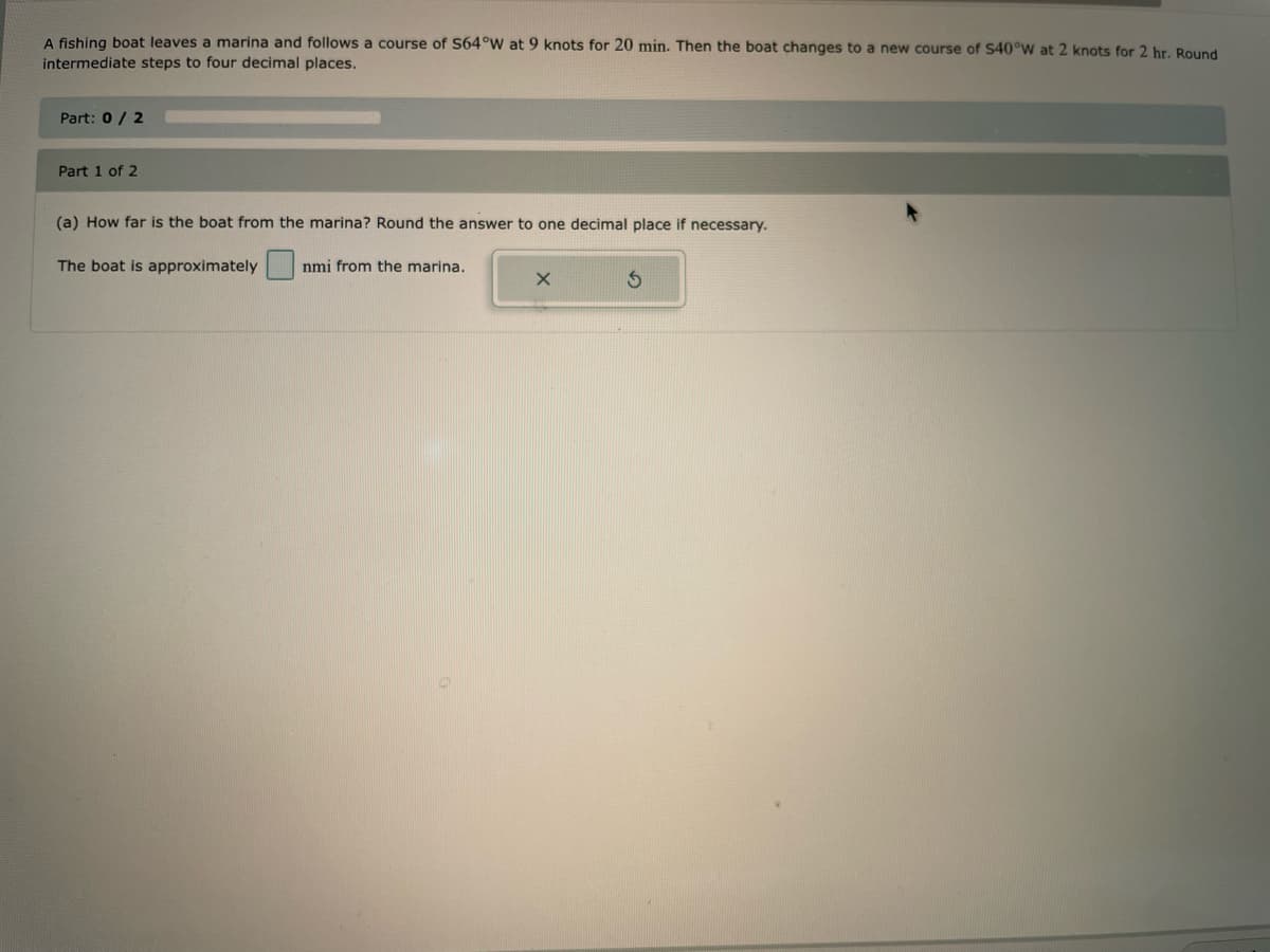A fishing boat leaves a marina and follows a course of S64°W at 9 knots for 20 min. Then the boat changes to a new course of S40°W at 2 knots for 2 hr. Round
intermediate steps to four decimal places.
Part: 0 / 2
Part 1 of 2
(a) How far is the boat from the marina? Round the answer to one decimal place if necessary.
The boat is approximately
nmi from the marina.
X
3