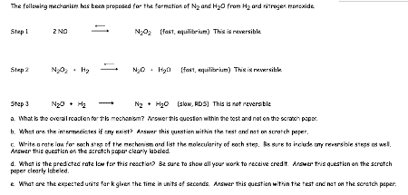 The following mechanism has been proposed for the formation of N₂ and H₂O from H₂ and nitrogen monoxide
Step 1
Step 2
2 NO
N₂0₂
N₂0₂ (fast, equilibrium) This is reversible
N₂0 H₂0 (fast, equilibrium) This is reversible
Step 3
N₂ + H₂O (slow, RDS) This is not reversible
a. What is the overall reaction for this mechanism? Answer this question within the test and not on the scratch paper
b. What are the intermediates if my exist? Answer this question within the test and not on scratch paper.
c. Write a rate law for sach step of the mechanism and list the molecularity of each step. Be sure to include any reversible steps as well.
Answer this question on the scratch paper clearly labeled
d. What is the predicted rate low for this reaction? Be sure to show all your work to receive credit. Arswer this question on the scratch
paper clearly labeled.
e. What are the expected units for k given the time in units of seconds. Answer this question within the test and not on the scratch paper,