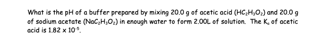 What is the pH of a buffer prepared by mixing 20.0 g of acetic acid (HC₂H30₂) and 20.0 g
of sodium acetate (NaC₂H30₂) in enough water to form 2.00L of solution. The K, of acetic
acid is 1.82 x 10.5.