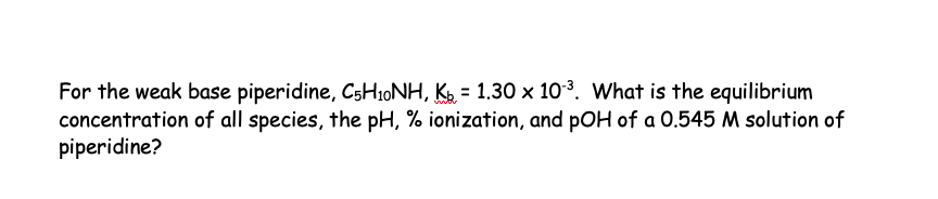For the weak base piperidine, C5H₁0NH, K = 1.30 × 10³. What is the equilibrium
concentration of all species, the pH, % ionization, and pOH of a 0.545 M solution of
piperidine?