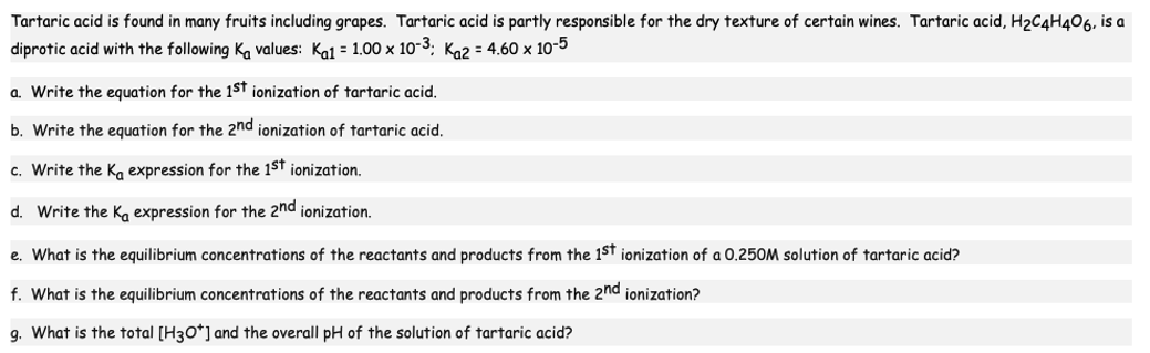 Tartaric acid is found in many fruits including grapes. Tartaric acid is partly responsible for the dry texture of certain wines. Tartaric acid, H₂C4H406, is a
diprotic acid with the following Ka values: Kal = 1.00 x 10-³; K₁2 = 4.60 x 10-5
a. Write the equation for the 1st ionization of tartaric acid.
b. Write the equation for the 2nd ionization of tartaric acid.
c. Write the Ka expression for the 1st ionization.
d. Write the Ka expression for the 2nd ionization.
e. What is the equilibrium concentrations of the reactants and products from the 1st ionization of a 0.250M solution of tartaric acid?
f. What is the equilibrium concentrations of the reactants and products from the 2nd ionization?
g. What is the total [H3O+] and the overall pH of the solution of tartaric acid?