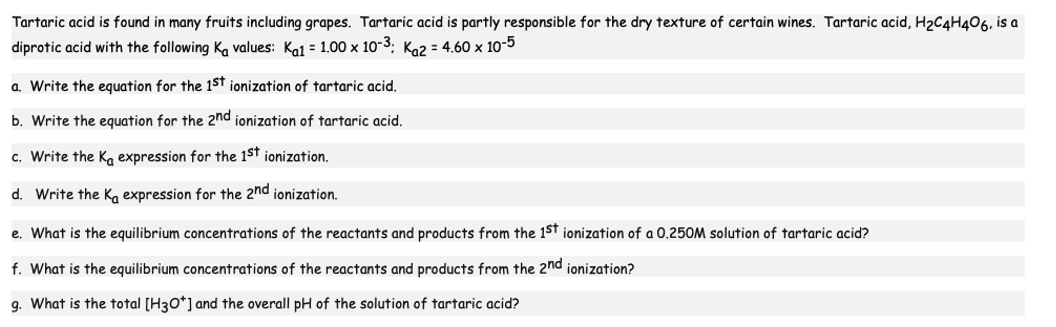 Tartaric acid is found in many fruits including grapes. Tartaric acid is partly responsible for the dry texture of certain wines. Tartaric acid, H₂C4H406, is a
diprotic acid with the following Ka values: Ka1 = 1.00 x 10-3; K₁2 = 4.60 x 10-5
a. Write the equation for the 1st ionization of tartaric acid.
b. Write the equation for the 2nd ionization of tartaric acid.
c. Write the Ka expression for the 1st ionization.
d. Write the Ka expression for the 2nd ionization.
e. What is the equilibrium concentrations of the reactants and products from the 1st ionization of a 0.250M solution of tartaric acid?
f. What is the equilibrium concentrations of the reactants and products from the 2nd ionization?
g. What is the total [H3O+] and the overall pH of the solution of tartaric acid?
