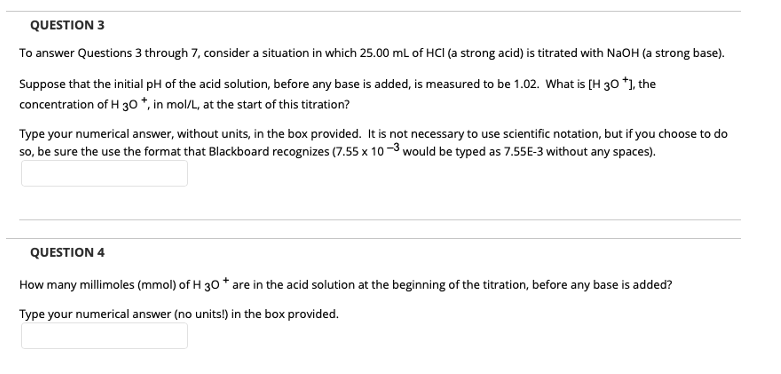 QUESTION 3
To answer Questions 3 through 7, consider a situation in which 25.00 mL of HCI (a strong acid) is titrated with NaOH (a strong base).
Suppose that the initial pH of the acid solution, before any base is added, is measured to be 1.02. What is [H 30 *], the
concentration of H 30 *, in mol/L, at the start of this titration?
Type your numerical answer, without units, in the box provided. It is not necessary to use scientific notation, but if you choose to do
so, be sure the use the format that Blackboard recognizes (7.55 x 10-3 would be typed as 7.55E-3 without any spaces).
QUESTION 4
How many millimoles (mmol) of H 30 * are in the acid solution at the beginning of the titration, before any base is added?
Type your numerical answer (no units!) in the box provided.