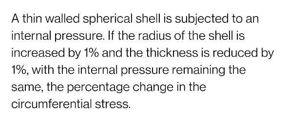 A thin walled spherical shell is subjected to an
internal pressure. If the radius of the shell is
increased by 1% and the thickness is reduced by
1%, with the internal pressure remaining the
same, the percentage change in the
circumferential stress.
