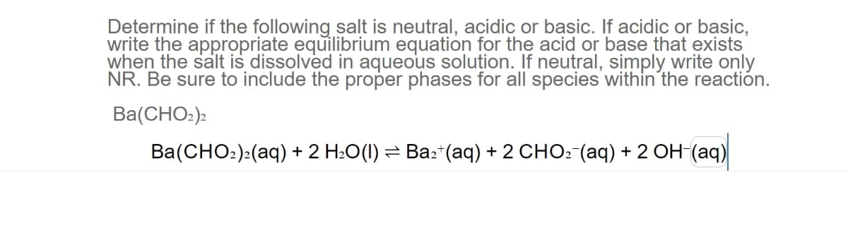 Determine if the following salt is neutral, acidic or basic. If acidic or basic,
write the appropriate equilibrium equation for the acid or base that exists
when the salt is dissolved in aqueous solution. If neutral, simply write only
NR. Be sure to include the proper phases for all species within the reaction.
Ba(CHO)
Ba(CHOz)z(aq) + 2 H2O(I)= Baz+(aq) + 2 CHO, (aq) + 2 OH-(aq)