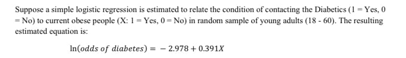 Suppose a simple logistic regression is estimated to relate the condition of contacting the Diabetics (1 = Yes, 0
= No) to current obese people (X: 1 = Yes, 0 = No) in random sample of young adults (18 - 60). The resulting
estimated equation is:
In(odds of diabetes) = – 2.978 + 0.391X

