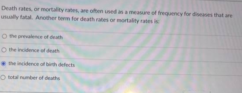 Death rates, or mortality rates, are often used as a measure of frequency for diseases that are
usually fatal. Another term for death rates or mortality rates is:
O the prevalence of death
O the incidence of death
the incidence of birth defects
O total number of deaths
