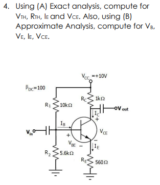 4. Using (A) Exact analysis, compute for
VIH, RTH, IE and VCe. Also, using (B)
Approximate Analysis, compute for VB,
VE, le, VCE.
Vec =+10V
Poc=100
Rc
1kn
R1
10ka
-OV out
VE
+
VIE
IE
R2
5.6kn
5600
