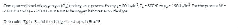 One-quarter Ibmol of oxygen gas (O2) undergoes a process from p1 = 20 lb;/in?, T1 = 500°R to p2 = 150 lb/in?. For the process W =
-500 Btu and Q = -240.0 Btu. Assume the oxygen behaves as an ideal gas.
Determine T2, in °R, and the change in entropy, in Btu/°R.
