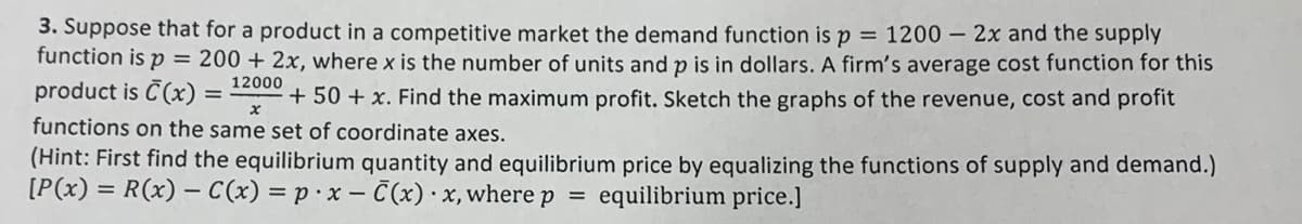 3. Suppose that for a product in a competitive market the demand function is p
function is p = 200 + 2x, where x is the number of units and p is in dollars. A firm's average cost function for this
product is C(x) =
= 1200 – 2x and the supply
12000
+ 50 + x. Find the maximụm profit. Sketch the graphs of the revenue, cost and profit
functions on the same set of coordinate axes.
(Hint: First find the equilibrium quantity and equilibrium price by equalizing the functions of supply and demand.)
[P(x) = R(x) – C(x) = p· x – C(x) · x, where p
equilibrium price.]
