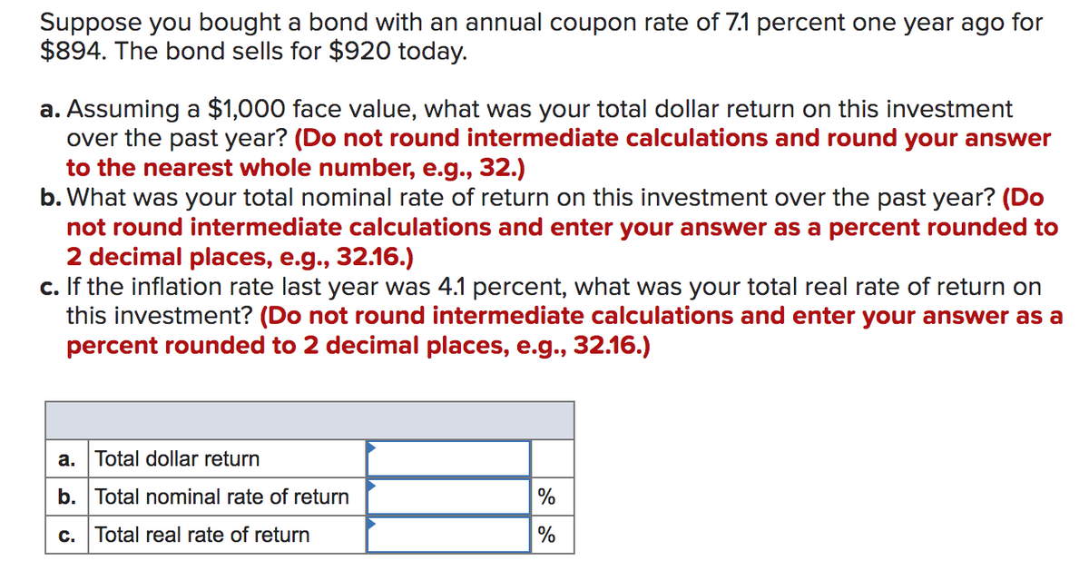 Suppose you bought a bond with an annual coupon rate of 7.1 percent one year ago for
$894. The bond sells for $920 today.
a. Assuming a $1,000 face value, what was your total dollar return on this investment
over the past year? (Do not round intermediate calculations and round your answer
to the nearest whole number, e.g., 32.)
b. What was your total nominal rate of return on this investment over the past year? (Do
not round intermediate calculations and enter your answer as a percent rounded to
2 decimal places, e.g., 32.16.)
c. If the inflation rate last year was 4.1 percent, what was your total real rate of return on
this investment? (Do not round intermediate calculations and enter your answer as a
percent rounded to 2 decimal places, e.g., 32.16.)
а.
Total dollar return
b. Total nominal rate of return
c. Total real rate of return
%
