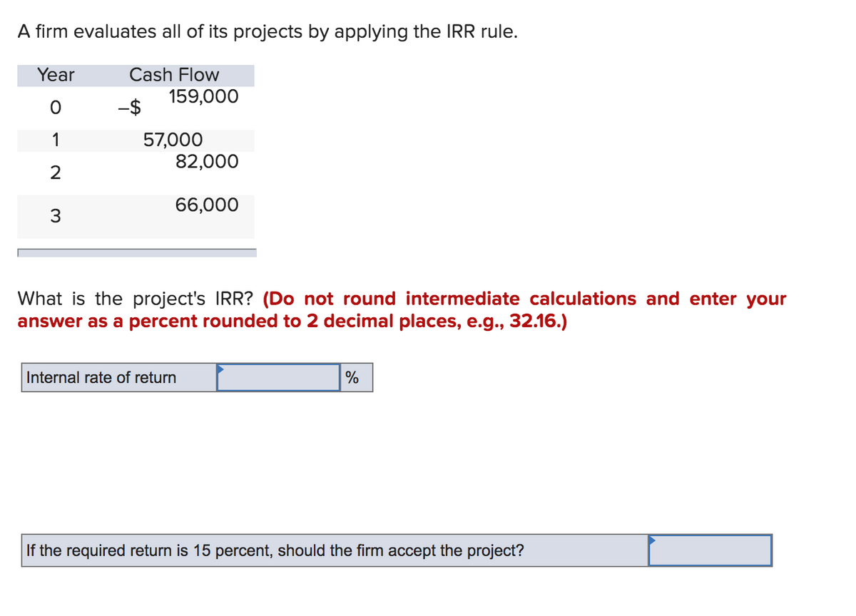 A firm evaluates all of its projects by applying the IRR rule.
Year
Cash Flow
159,000
-$
57,000
82,000
1
66,000
3
What is the project's IRR? (Do not round intermediate calculations and enter your
answer as a percent rounded to 2 decimal places, e.g., 32.16.)
Internal rate of return
%
If the required return is 15 percent, should the firm accept the project?
