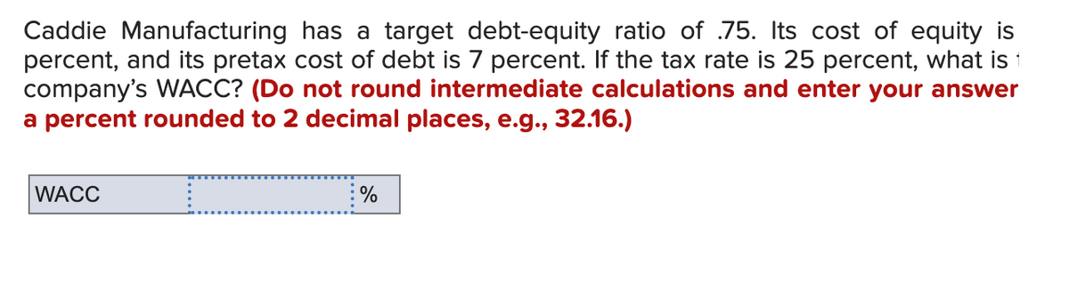 Caddie Manufacturing has a target debt-equity ratio of .75. Its cost of equity is
percent, and its pretax cost of debt is 7 percent. If the tax rate is 25 percent, what is 1
company's WACC? (Do not round intermediate calculations and enter your answer
a percent rounded to 2 decimal places, e.g., 32.16.)
WACC
%